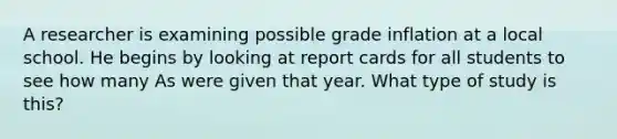 A researcher is examining possible grade inflation at a local school. He begins by looking at report cards for all students to see how many As were given that year. What type of study is this?