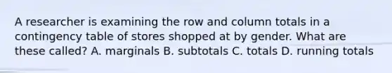 A researcher is examining the row and column totals in a contingency table of stores shopped at by gender. What are these called? A. marginals B. subtotals C. totals D. running totals