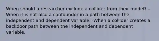 When should a researcher exclude a collider from their model? -When it is not also a confounder in a path between the independent and dependent variable. -When a collider creates a backdoor path between the independent and dependent variable.