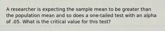 A researcher is expecting the sample mean to be greater than the population mean and so does a one-tailed test with an alpha of .05. What is the critical value for this test?