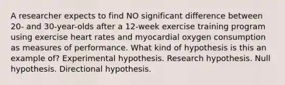 A researcher expects to find NO significant difference between 20- and 30-year-olds after a 12-week exercise training program using exercise heart rates and myocardial oxygen consumption as measures of performance. What kind of hypothesis is this an example of? Experimental hypothesis. Research hypothesis. Null hypothesis. Directional hypothesis.