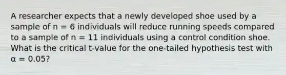 A researcher expects that a newly developed shoe used by a sample of n = 6 individuals will reduce running speeds compared to a sample of n = 11 individuals using a control condition shoe. What is the critical t-value for the one-tailed hypothesis test with α = 0.05?