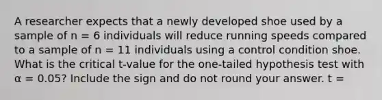 A researcher expects that a newly developed shoe used by a sample of n = 6 individuals will reduce running speeds compared to a sample of n = 11 individuals using a control condition shoe. What is the critical t-value for the one-tailed hypothesis test with α = 0.05? Include the sign and do not round your answer. t =