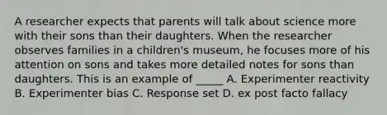 A researcher expects that parents will talk about science more with their sons than their daughters. When the researcher observes families in a children's museum, he focuses more of his attention on sons and takes more detailed notes for sons than daughters. This is an example of _____ A. Experimenter reactivity B. Experimenter bias C. Response set D. ex post facto fallacy