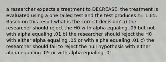 a researcher expects a treatment to DECREASE. the treatment is evaluated using a one tailed test and the test produces z= 1.85. Based on this result what is the correct decision? a) the researcher should reject the H0 with alpha equaling .05 but not with alpha equaling .01 b) the researcher should reject the H0 with either alpha equaling .05 or with alpha equaling .01 c) the researcher should fail to reject the null hypothesis with either alpha equaling .05 or with alpha equaling .01