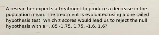 A researcher expects a treatment to produce a decrease in the population mean. The treatment is evaluated using a one tailed hypothesis test. Which z scores would lead us to reject the null hypothesis with a=..05 -1.75, 1.75, -1.6, 1.6?