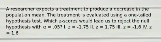 A researcher expects a treatment to produce a decrease in the population mean. The treatment is evaluated using a one-tailed hypothesis test. Which z-scores would lead us to reject the null hypothesis with α = .05? I. z = -1.75 II. z = 1.75 III. z = -1.6 IV. z = 1.6