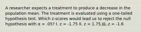 A researcher expects a treatment to produce a decrease in the population mean. The treatment is evaluated using a one-tailed hypothesis test. Which z-scores would lead us to reject the null hypothesis with α = .05? I. z = -1.75 II. z = 1.75 III. z = -1.6