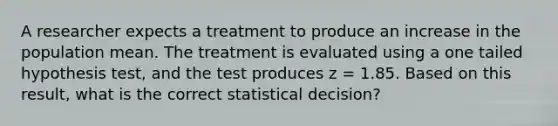 A researcher expects a treatment to produce an increase in the population mean. The treatment is evaluated using a one tailed hypothesis test, and the test produces z = 1.85. Based on this result, what is the correct statistical decision?