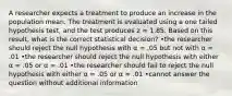 A researcher expects a treatment to produce an increase in the population mean. The treatment is evaluated using a one tailed hypothesis test, and the test produces z = 1.85. Based on this result, what is the correct statistical decision? •the researcher should reject the null hypothesis with α = .05 but not with α = .01 •the researcher should reject the null hypothesis with either α = .05 or α = .01 •the researcher should fail to reject the null hypothesis with either α = .05 or α = .01 •cannot answer the question without additional information