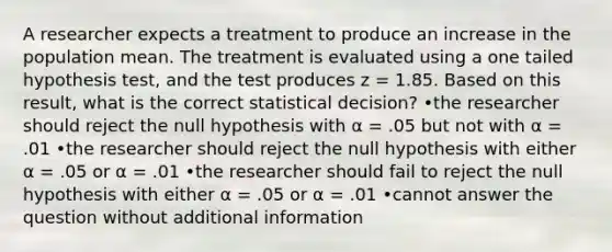 A researcher expects a treatment to produce an increase in the population mean. The treatment is evaluated using a one tailed hypothesis test, and the test produces z = 1.85. Based on this result, what is the correct statistical decision? •the researcher should reject the null hypothesis with α = .05 but not with α = .01 •the researcher should reject the null hypothesis with either α = .05 or α = .01 •the researcher should fail to reject the null hypothesis with either α = .05 or α = .01 •cannot answer the question without additional information