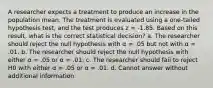 A researcher expects a treatment to produce an increase in the population mean. The treatment is evaluated using a one-tailed hypothesis test, and the test produces z = -1.85. Based on this result, what is the correct statistical decision? a. The researcher should reject the null hypothesis with α = .05 but not with α = .01. b. The researcher should reject the null hypothesis with either α = .05 or α = .01. c. The researcher should fail to reject H0 with either α = .05 or α = .01. d. Cannot answer without additional information