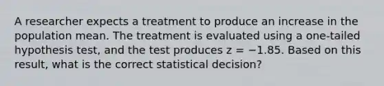 A researcher expects a treatment to produce an increase in the population mean. The treatment is evaluated using a one-tailed hypothesis test, and the test produces z = −1.85. Based on this result, what is the correct statistical decision?