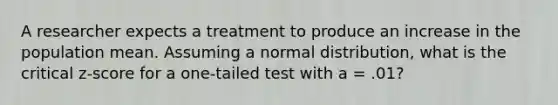 A researcher expects a treatment to produce an increase in the population mean. Assuming a normal distribution, what is the critical z-score for a one-tailed test with a = .01?