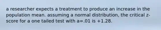 a researcher expects a treatment to produce an increase in the population mean. assuming a normal distribution, the critical z-score for a one tailed test with a=.01 is +1.28.