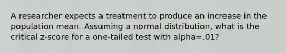 A researcher expects a treatment to produce an increase in the population mean. Assuming a normal distribution, what is the critical z-score for a one-tailed test with alpha=.01?