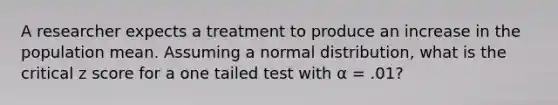 A researcher expects a treatment to produce an increase in the population mean. Assuming a normal distribution, what is the critical z score for a one tailed test with α = .01?