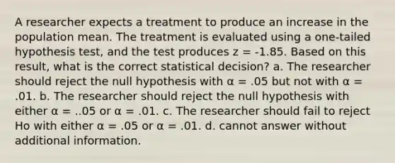 A researcher expects a treatment to produce an increase in the population mean. The treatment is evaluated using a one-tailed hypothesis test, and the test produces z = -1.85. Based on this result, what is the correct statistical decision? a. The researcher should reject the null hypothesis with α = .05 but not with α = .01. b. The researcher should reject the null hypothesis with either α = ..05 or α = .01. c. The researcher should fail to reject Ho with either α = .05 or α = .01. d. cannot answer without additional information.