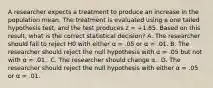 A researcher expects a treatment to produce an increase in the population mean. The treatment is evaluated using a one tailed hypothesis test, and the test produces z = +1.85. Based on this result, what is the correct statistical decision?​ ​A. The researcher should fail to reject H0 with either α = .05 or α = .01. B. ​The researcher should reject the null hypothesis with α = .05 but not with α = .01. ​ C. The researcher should change α. ​ D. The researcher should reject the null hypothesis with either α = .05 or α = .01.