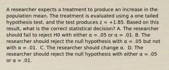 A researcher expects a treatment to produce an increase in the population mean. The treatment is evaluated using a one tailed hypothesis test, and the test produces z = +1.85. Based on this result, what is the correct statistical decision?​ ​A. The researcher should fail to reject H0 with either α = .05 or α = .01. B. ​The researcher should reject the null hypothesis with α = .05 but not with α = .01. ​ C. The researcher should change α. ​ D. The researcher should reject the null hypothesis with either α = .05 or α = .01.