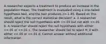 A researcher expects a treatment to produce an increase in the population mean. The treatment is evaluated using a one-tailed hypothesis test, and the test produces z=-1.85. Based on this result, what is the correct statistical decision? a. A researcher should reject the null hypothesis with ∝=.05 but not with ∝=.01 b. A researcher should reject the null hypothesis with either ∝=.05 or ∝=.01 c. The researcher should fail to reject H_0 with either ∝=.05 or ∝=.01 d. Cannot answer without additional information