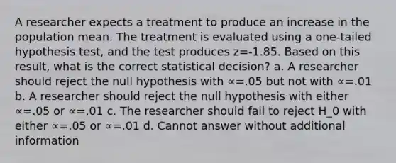 A researcher expects a treatment to produce an increase in the population mean. The treatment is evaluated using a one-tailed hypothesis test, and the test produces z=-1.85. Based on this result, what is the correct statistical decision? a. A researcher should reject the null hypothesis with ∝=.05 but not with ∝=.01 b. A researcher should reject the null hypothesis with either ∝=.05 or ∝=.01 c. The researcher should fail to reject H_0 with either ∝=.05 or ∝=.01 d. Cannot answer without additional information