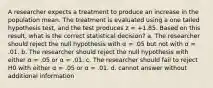 A researcher expects a treatment to produce an increase in the population mean. The treatment is evaluated using a one tailed hypothesis test, and the test produces z = +1.85. Based on this result, what is the correct statistical decision? a. The researcher should reject the null hypothesis with α = .05 but not with α = .01. b. The researcher should reject the null hypothesis with either α = .05 or α = .01. c. The researcher should fail to reject H0 with either α = .05 or α = .01. d. cannot answer without additional information