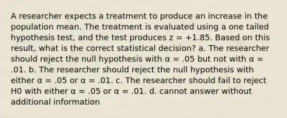 A researcher expects a treatment to produce an increase in the population mean. The treatment is evaluated using a one tailed hypothesis test, and the test produces z = +1.85. Based on this result, what is the correct statistical decision? a. The researcher should reject the null hypothesis with α = .05 but not with α = .01. b. The researcher should reject the null hypothesis with either α = .05 or α = .01. c. The researcher should fail to reject H0 with either α = .05 or α = .01. d. cannot answer without additional information