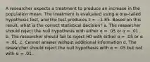 A researcher expects a treatment to produce an increase in the population mean. The treatment is evaluated using a one-tailed hypothesis test, and the test produces z = −1.85. Based on this result, what is the correct statistical decision? a. The researcher should reject the null hypothesis with either α = .05 or α = .01. b. The researcher should fail to reject H0 with either α = .05 or α = .01. c. Cannot answer without additional information d. The researcher should reject the null hypothesis with α = .05 but not with α = .01.