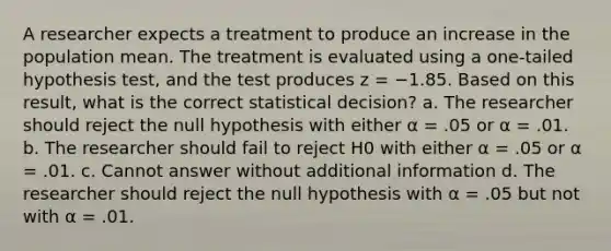 A researcher expects a treatment to produce an increase in the population mean. The treatment is evaluated using a one-tailed hypothesis test, and the test produces z = −1.85. Based on this result, what is the correct statistical decision? a. The researcher should reject the null hypothesis with either α = .05 or α = .01. b. The researcher should fail to reject H0 with either α = .05 or α = .01. c. Cannot answer without additional information d. The researcher should reject the null hypothesis with α = .05 but not with α = .01.