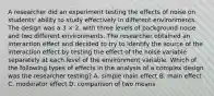 A researcher did an experiment testing the effects of noise on students' ability to study effectively in different environments. The design was a 3 × 2, with three levels of background noise and two different environments. The researcher obtained an interaction effect and decided to try to identify the source of the interaction effect by testing the effect of the noise variable separately at each level of the environment variable. Which of the following types of effects in the analysis of a complex design was the researcher testing? A. simple main effect B. main effect C. moderator effect D. comparison of two means