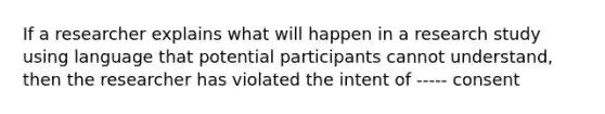 If a researcher explains what will happen in a research study using language that potential participants cannot understand, then the researcher has violated the intent of ----- consent