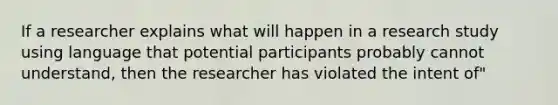 If a researcher explains what will happen in a research study using language that potential participants probably cannot understand, then the researcher has violated the intent of"