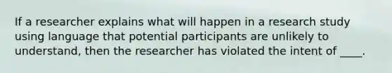 ​If a researcher explains what will happen in a research study using language that potential participants are unlikely to understand, then the researcher has violated the intent of ____.