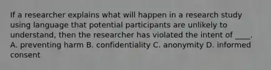 If a researcher explains what will happen in a research study using language that potential participants are unlikely to understand, then the researcher has violated the intent of ____. A. preventing harm B. confidentiality C. anonymity D. informed consent