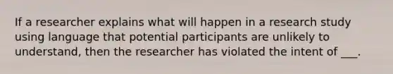 If a researcher explains what will happen in a research study using language that potential participants are unlikely to understand, then the researcher has violated the intent of ___.