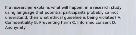 If a researcher explains what will happen in a research study using language that potential participants probably cannot understand, then what ethical guideline is being violated? A. Confidentiality B. Preventing harm C. Informed consent D. Anonymity