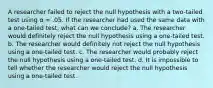 A researcher failed to reject the null hypothesis with a two-tailed test using α = .05. If the researcher had used the same data with a one-tailed test, what can we conclude? a. The researcher would definitely reject the null hypothesis using a one-tailed test. b. The researcher would definitely not reject the null hypothesis using a one-tailed test. c. The researcher would probably reject the null hypothesis using a one-tailed test. d. It is impossible to tell whether the researcher would reject the null hypothesis using a one-tailed test.