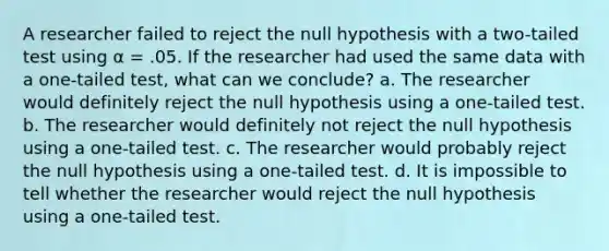 A researcher failed to reject the null hypothesis with a two-tailed test using α = .05. If the researcher had used the same data with a one-tailed test, what can we conclude? a. The researcher would definitely reject the null hypothesis using a one-tailed test. b. The researcher would definitely not reject the null hypothesis using a one-tailed test. c. The researcher would probably reject the null hypothesis using a one-tailed test. d. It is impossible to tell whether the researcher would reject the null hypothesis using a one-tailed test.