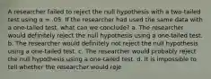 A researcher failed to reject the null hypothesis with a two-tailed test using α = .05. If the researcher had used the same data with a one-tailed test, what can we conclude? a. The researcher would definitely reject the null hypothesis using a one-tailed test. b. The researcher would definitely not reject the null hypothesis using a one-tailed test. c. The researcher would probably reject the null hypothesis using a one-tailed test. d. It is impossible to tell whether the researcher would reje