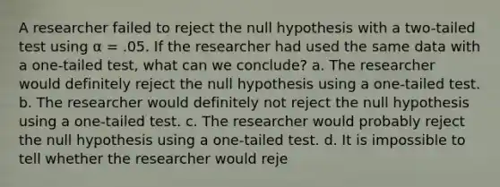 A researcher failed to reject the null hypothesis with a two-tailed test using α = .05. If the researcher had used the same data with a one-tailed test, what can we conclude? a. The researcher would definitely reject the null hypothesis using a one-tailed test. b. The researcher would definitely not reject the null hypothesis using a one-tailed test. c. The researcher would probably reject the null hypothesis using a one-tailed test. d. It is impossible to tell whether the researcher would reje