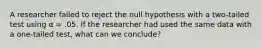 A researcher failed to reject the null hypothesis with a two-tailed test using α = .05. If the researcher had used the same data with a one-tailed test, what can we conclude?