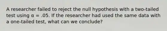 A researcher failed to reject the null hypothesis with a two-tailed test using α = .05. If the researcher had used the same data with a one-tailed test, what can we conclude?