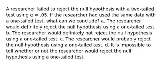 A researcher failed to reject the null hypothesis with a two-tailed test using α = .05. If the researcher had used the same data with a one-tailed test, what can we conclude? a. The researcher would definitely reject the null hypothesis using a one-tailed test. b. The researcher would definitely not reject the null hypothesis using a one-tailed test. c. The researcher would probably reject the null hypothesis using a one-tailed test. d. It is impossible to tell whether or not the researcher would reject the null hypothesis using a one-tailed test.