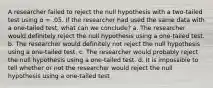 A researcher failed to reject the null hypothesis with a two-tailed test using α = .05. If the researcher had used the same data with a one-tailed test, what can we conclude? a. The researcher would definitely reject the null hypothesis using a one-tailed test. b. The researcher would definitely not reject the null hypothesis using a one-tailed test. c. The researcher would probably reject the null hypothesis using a one-tailed test. d. It is impossible to tell whether or not the researcher would reject the null hypothesis using a one-tailed test