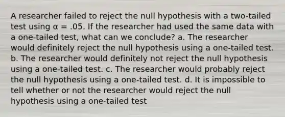 A researcher failed to reject the null hypothesis with a two-tailed test using α = .05. If the researcher had used the same data with a one-tailed test, what can we conclude? a. The researcher would definitely reject the null hypothesis using a one-tailed test. b. The researcher would definitely not reject the null hypothesis using a one-tailed test. c. The researcher would probably reject the null hypothesis using a one-tailed test. d. It is impossible to tell whether or not the researcher would reject the null hypothesis using a one-tailed test