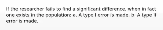 If the researcher fails to find a significant difference, when in fact one exists in the population: a. A type I error is made. b. A type II error is made.