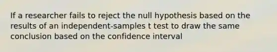 If a researcher fails to reject the null hypothesis based on the results of an independent-samples t test to draw the same conclusion based on the confidence interval