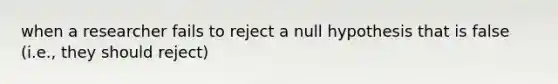 when a researcher fails to reject a null hypothesis that is false (i.e., they should reject)