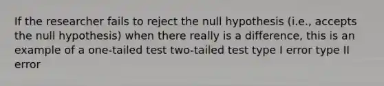 If the researcher fails to reject the null hypothesis (i.e., accepts the null hypothesis) when there really is a difference, this is an example of a one-tailed test two-tailed test type I error type II error